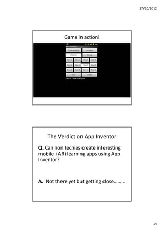 17/10/2012




           Game in action!




    The Verdict on App Inventor
Q. Can non techies create interesting
mobile (AR) learning apps using App
Inventor?


A. Not there yet but getting close………




                                               14
 