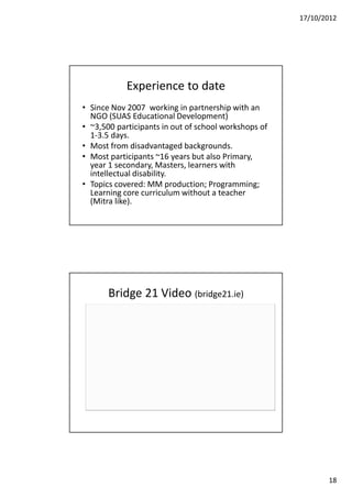 17/10/2012




            Experience to date
• Since Nov 2007 working in partnership with an
  NGO (SUAS Educational Development)
• ~3,500 participants in out of school workshops of
  1-3.5 days.
• Most from disadvantaged backgrounds.
• Most participants ~16 years but also Primary,
  year 1 secondary, Masters, learners with
  intellectual disability.
• Topics covered: MM production; Programming;
  Learning core curriculum without a teacher
  (Mitra like).




       Bridge 21 Video (bridge21.ie)




                                                             18
 