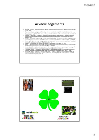 17/10/2012




                          Acknowledgements
•   Byrne P. , Tangney B., Animation on Mobile Phones, IADIS International Conference on Mobile Learning, July 2006,
    pp365 – 369
•   Conneely, C., Lawlor, J., Tangney, B., Technology, Teamwork and 21st Century Skills in the Irish Classroom in,
    editor(s)Marshall, K., Shaping our Future: How the lessons of the past can shape educational transformation, Liffey
    Press, to appear 2013
•   Johnston K., Murchan D., Conneely C., Tangney B. Enacting Key Skills-based Curricula in Secondary Education:
    Lessons from a Technology-mediated, Group-based Learning Initiative. European Conference on Educational
    Research, 2012.
•   Lawlor J., Conneely C., and Tangney B., Towards a pragmatic model for group-based, technology-mediated, project-
    oriented learning – an overview of the B2C model, in Proceedings of the TechEduca Conference 2010, pp. 602-609.
•   McCarthy, C., Bligh, J., Jennings, K., Tangney, B., Virtual Collaborative Learning Environments for Music: Networked
    Drumsteps, Computers & Education, 44, (2), 2005, p173 - 195
•   Patten B., A C4 Toolkit for the Teaching and Learning of Concurrency, M.Sc. Thesis, TCD, 2007
•   Patten, B., Arnedillo Sánchez I., Tangney B., Designing collaborative, constructionist and contextual applications for
    handheld devices. Computers & Education, 2006. 46(3): p. 294-308.
•   Reardon S. and Tangney B., Studio-Based Learning with Smartphones for Novice Programmers, in Proceedings of
    the 10th World Conference on Mobile and Contextual Learning2011: Beijing. p. 32-39.
•   Tangney B., Oldham E., Conneely C., Barrett S., Lawlor J., Pedagogy and Processes for a Computer Programming
    Outreach Workshop—The Bridge to College Model. IEEE Transactions on Education, 2010. 53(1): p. 53-60.
•   Tangney B., Weber S. , O'Hanlon P., Knowles D., Munnelly J., Salkham A., Watson R., Jennings K, MobiMaths: An
    approach to utilising smartphones in teaching mathematics, Proceeding of the 9th world conference on mobile
    and contextual learning, 2010, pp9 – 15




                                                        4




                                                                                                                                     2
 
