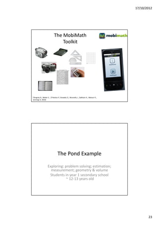 17/10/2012




                           The MobiMath
                               Toolkit




(Tangney B., Weber S. , O'Hanlon P., Knowles D., Munnelly J., Salkham A., Watson R.,
Jennings K, 2010)




                                The Pond Example

                   Exploring: problem solving; estimation;
                     measurement; geometry & volume
                    Students in year 1 secondary school
                               ~ 12-13 years old




                                                                                              23
 