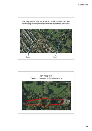 17/10/2012




How long would it take you to fill the pond in the local park with
water using only buckets filled from the tap in the school yard?




      School                                  Pond




                          Very nice pond!
           Irregular in shape and has little islands in it.




                                                                            24
 