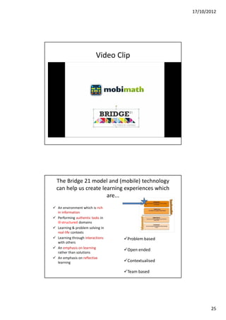 17/10/2012




                          Video Clip




  The Bridge 21 model and (mobile) technology
  can help us create learning experiences which
                       are...
 An environment which is rich
  in information
 Performing authentic tasks in
  ill-structured domains
 Learning & problem solving in
  real-life contexts
 Learning through interactions   Problem based
  with others
 An emphasis on learning
                                  Open ended
  rather than solutions
 An emphasis on reflective
  learning                        Contextualised

                                  Team based




                                                           25
 