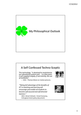 17/10/2012




   1           My Philosophical Outlook




   A Self Confessed Techno-Sceptic
This technology “is destined to revolutionize
our educational system and ... in a few years
it will supplant largely, if not entirely, the use
of textbooks".
   – 1922 - Thomas Edison on motion pictures.


“Taking full advantage of the benefits of
ICT in teaching and learning will
encourage and enable all students to
become self-assured and self-directed
learners.”
   2011 (Smart Schools = Smart Economy,
   Irish government policy document)




                                                             3
 