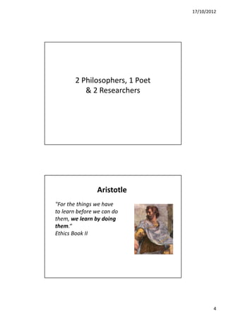 17/10/2012




        2 Philosophers, 1 Poet
           & 2 Researchers




                Aristotle
"For the things we have
to learn before we can do
them, we learn by doing
them.“
Ethics Book II




                                         4
 