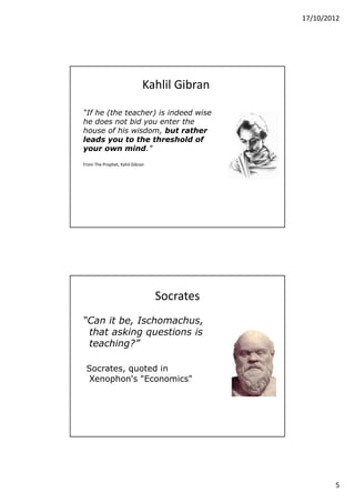 17/10/2012




                             Kahlil Gibran

“If he (the teacher) is indeed wise
he does not bid you enter the
house of his wisdom, but rather
leads you to the threshold of
your own mind.”

From The Prophet, Kahil Gibran




                                 Socrates
“Can it be, Ischomachus,
 that asking questions is
 teaching?”

 Socrates, quoted in
  Xenophon's "Economics"




                                                     5
 