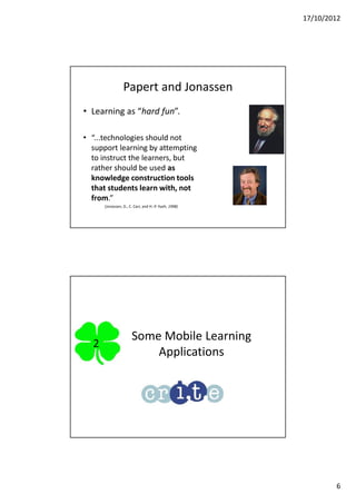 17/10/2012




                 Papert and Jonassen
• Learning as “hard fun”.

• “...technologies should not
  support learning by attempting
  to instruct the learners, but
  rather should be used as
  knowledge construction tools
  that students learn with, not
  from.”
      (Jonassen, D., C. Carr, and H.-P. Yueh, 1998)




                      Some Mobile Learning
  2
                          Applications




                                                              6
 