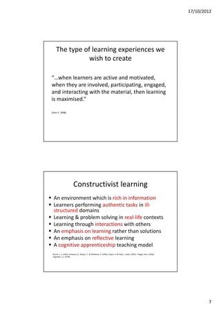 17/10/2012




      The type of learning experiences we
                 wish to create

 “…when learners are active and motivated,
 when they are involved, participating, engaged,
 and interacting with the material, then learning
 is maximised.”

 (Dror E. 2008)




                            Constructivist learning
 An environment which is rich in information
 Learners performing authentic tasks in ill-
  structured domains
 Learning & problem solving in real-life contexts
 Learning through interactions with others
 An emphasis on learning rather than solutions
 An emphasis on reflective learning
 A cognitive apprenticeship teaching model
  Bruner, J. S. (1961; Jonassen, D., Mayes, T., & McAleese, R. (1993); Papert, S. & Harel, I. (eds). (1991) ; Piaget, Jean. (1950);
  Vygotskii, L.S. (1978).




                                                                                                                                              7
 
