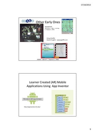 17/10/2012




                   Other Early Ones
                                  DRUMSTEPS
                                  (McCarthy, C., Bligh, J., Jennings,
                                  K., Tangney, B., 2005)




                                      Virtual Graffiti
                                      David O’Loghlin - www.vgraffiti.com




                     SMART - (Byrne P. , Tangney B., 2006)




     Learner Created (AR) Mobile
    Applications Using App Inventor




http://appinventor.mit.edu/




                                                                                    9
 