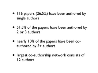 • 116 papers (26.5%) have been authored by
  single authors

• 51.5% of the papers have been authored by
  2 or 3 authors

• nearly 10% of the papers have been co-
  authored by 5+ authors

• largest co-authorship network consists of
  12 authors
 