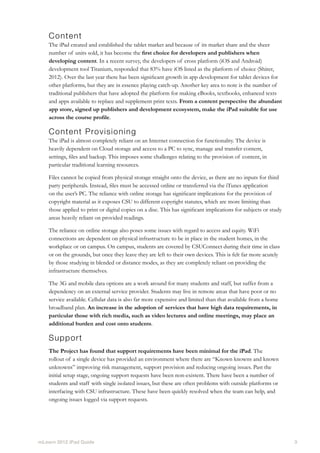 mLearn 2012 iPad Guide									 3
Content
The iPad created and established the tablet market and because of its market share and the sheer
number of units sold, it has become the first choice for developers and publishers when
developing content. In a recent survey, the developers of cross platform (iOS and Android)
development tool Titanium, responded that 83% have iOS listed as the platform of choice (Shirer,
2012). Over the last year there has been significant growth in app development for tablet devices for
other platforms, but they are in essence playing catch-up. Another key area to note is the number of
traditional publishers that have adopted the platform for making eBooks, textbooks, enhanced texts
and apps available to replace and supplement print texts. From a content perspective the abundant
app store, signed up publishers and development ecosystem, make the iPad suitable for use
across the course profile.
Content Provisioning
The iPad is almost completely reliant on an Internet connection for functionality. The device is
heavily dependent on Cloud storage and access to a PC to sync, manage and transfer content,
settings, files and backup. This imposes some challenges relating to the provision of content, in
particular traditional learning resources.
Files cannot be copied from physical storage straight onto the device, as there are no inputs for third
party peripherals. Instead, files must be accessed online or transferred via the iTunes application
on the user’s PC. The reliance with online storage has significant implications for the provision of
copyright material as it exposes CSU to different copyright statutes, which are more limiting than
those applied to print or digital copies on a disc. This has significant implications for subjects or study
areas heavily reliant on provided readings.
The reliance on online storage also poses some issues with regard to access and equity. WiFi
connections are dependent on physical infrastructure to be in place in the student homes, in the
workplace or on campus. On campus, students are covered by CSUConnect during their time in class
or on the grounds, but once they leave they are left to their own devices. This is felt far more acutely
by those studying in blended or distance modes, as they are completely reliant on providing the
infrastructure themselves.
The 3G and mobile data options are a work around for many students and staff, but suffer from a
dependency on an external service provider. Students may live in remote areas that have poor or no
service available. Cellular data is also far more expensive and limited than that available from a home
broadband plan. An increase in the adoption of services that have high data requirements, in
particular those with rich media, such as video lectures and online meetings, may place an
additional burden and cost onto students.
Support
The Project has found that support requirements have been minimal for the iPad. The
rollout of a single device has provided an environment where there are “Known knowns and known
unknowns” improving risk management, support provision and reducing ongoing issues. Past the
initial setup stage, ongoing support requests have been non-existent. There have been a number of
students and staff with single isolated issues, but these are often problems with outside platforms or
interfacing with CSU infrastructure. These have been quickly resolved when the team can help, and
ongoing issues logged via support requests.
 