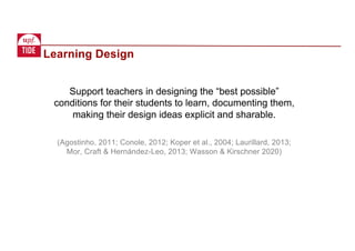 Support teachers in designing the “best possible”
conditions for their students to learn, documenting them,
making their design ideas explicit and sharable.
(Agostinho, 2011; Conole, 2012; Koper et al., 2004; Laurillard, 2013;
Mor, Craft & Hernández-Leo, 2013; Wasson & Kirschner 2020)
Learning Design
 