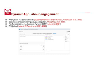 ■ Anonymous vs. identified mode (student preferences and behaviour, Valemazan et al., 2022)
■ Social awareness (mirroring group participation, Theophilou et al. 2021)
■ Playfulness (game mechanics in Pyramid CLFP, Lobo et al, 2021)
■ Wellbeing (Hakami, El Aadmi, et al. 2021, 2022)
PyramidApp: about engagement
 