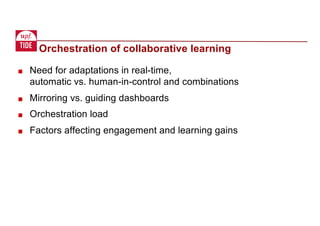 Orchestration of collaborative learning
■ Need for adaptations in real-time,
automatic vs. human-in-control and combinations
■ Mirroring vs. guiding dashboards
■ Orchestration load
■ Factors affecting engagement and learning gains
 