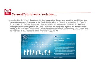 Current/future work includes…
Hernández-Leo, D., (2022) Directions for the responsible design and use of AI by children and
their communities: Examples in the field of Education, In Charisi, V., Chaudron, S., Di Gioia,
R., Vuorikari, R., Escobar Planas, M., Sanchez Martin, J.I. and Gomez Gutierrez, E., Artificial
Intelligence and the Rights of the Child : Towards an Integrated Agenda for Research and
Policy, EUR 31048 EN, Publications Office of the European Union, Luxembourg, 2022, ISBN 978-
92-76-51837-2, doi:10.2760/012329, JRC127564, pp. 73-74.
 