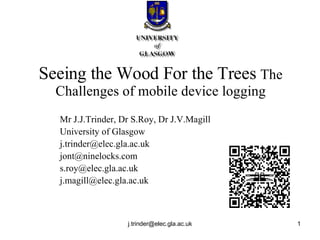 Seeing the Wood For the Trees  The Challenges of mobile device logging Mr J.J.Trinder, Dr S.Roy, Dr J.V.Magill University of Glasgow [email_address] [email_address] [email_address] [email_address] 