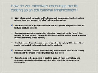 Worry less about computer self-efficacy and focus on getting Instructors release time and support to “play” with media casting Institutions need to prioritize reward and recognition programs ahead of lecture capture systems Focus on augmenting instruction with short succinct media “bites” (i.e. trailers for your lecture, review the highlights/salient points, week in review, reading summary, video demo’s)  Institutions and faculty need to work together to highlight the benefits of media casting AS its being introduced to students Consider student created media casting when student interaction is very limited and the media created will resolve this issue Faculty need to be proactive in seeking support from technology and academic professionals when deciding what media is appropriate to create/cast How do we  effectively encourage media casting as an educational enhancement? 