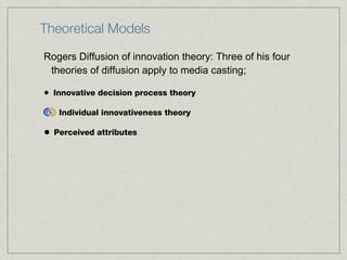 Theoretical Models Rogers Diffusion of innovation theory: Three of his four theories of diffusion apply to media casting; Innovative decision process theory Individual innovativeness theory Perceived attributes 