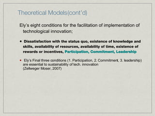Theoretical Models (cont’d) Ely’s eight conditions for the facilitation of implementation of technological innovation; Dissatisfaction with the status quo, existence of knowledge and skills, availability of resources, availability of time, existence of rewards or incentives,  Participation, Commitment, Leadership Ely’s Final three conditions (1. Participation, 2. Commitment, 3. leadership) are essential to sustainability of tech. innovation  (Zellweger Moser, 2007) 