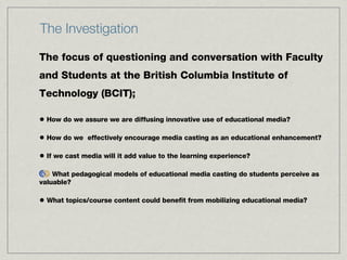 The Investigation The focus of questioning and conversation with Faculty and Students at the British Columbia Institute of Technology (BCIT);  How do we assure we are diffusing innovative use of educational media?  How do we  effectively encourage media casting as an educational enhancement?  If we cast media will it add value to the learning experience?  What pedagogical models of educational media casting do students perceive as valuable?  What topics/course content could benefit from mobilizing educational media? 
