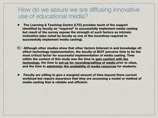 How do we assure we are diffusing innovative use of educational media? The Learning & Teaching Centre (LTC) provides much of the support identified by faculty as “required” to successfully implement media casting but result of the survey expose the strength of such factors as intrinsic motivation (also noted by faculty as one of the incentives required to successfully implement media casting). Although other studies show that other factors (interest in and knowledge of) effect technology implementation, the faculty at BCIT perceive time to be the most critical factor for successful implementation of media casting. Time within the context of this study was the time to  gain comfort with the technology , the time to  set-up for recording/editing of media  prior to class, and the time to  administer the availability of media resources  for students.  Faculty are willing to give a marginal amount of time beyond there current workload but require assurance that they are accessing a model or method of media casting that is reliable and efficient. 