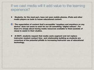 If we cast media will it add value to the learning experience? Students, for the most part, have not seen mobile phones, iPods and other media players as tools to house educational content.  The expectation of content that’s accessible “anyplace and anywhere on any device” does not seem to exist for our 20 something “digital natives”. For them it’s simply about having media resources available to them (outside of class) to assist in their studies. At BCIT, students request that media casts augment and not replace instructor student contact time  and relationship building as students are conscious of the potential pitfalls to increasing Instructor use of educational technology. 