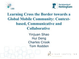 Yinjuan Shao Hui Deng Charles Crook Tom Rodden Learning Cross the Border towards a Global Mobile Community: Context-based, Communicative and Collaborative   
