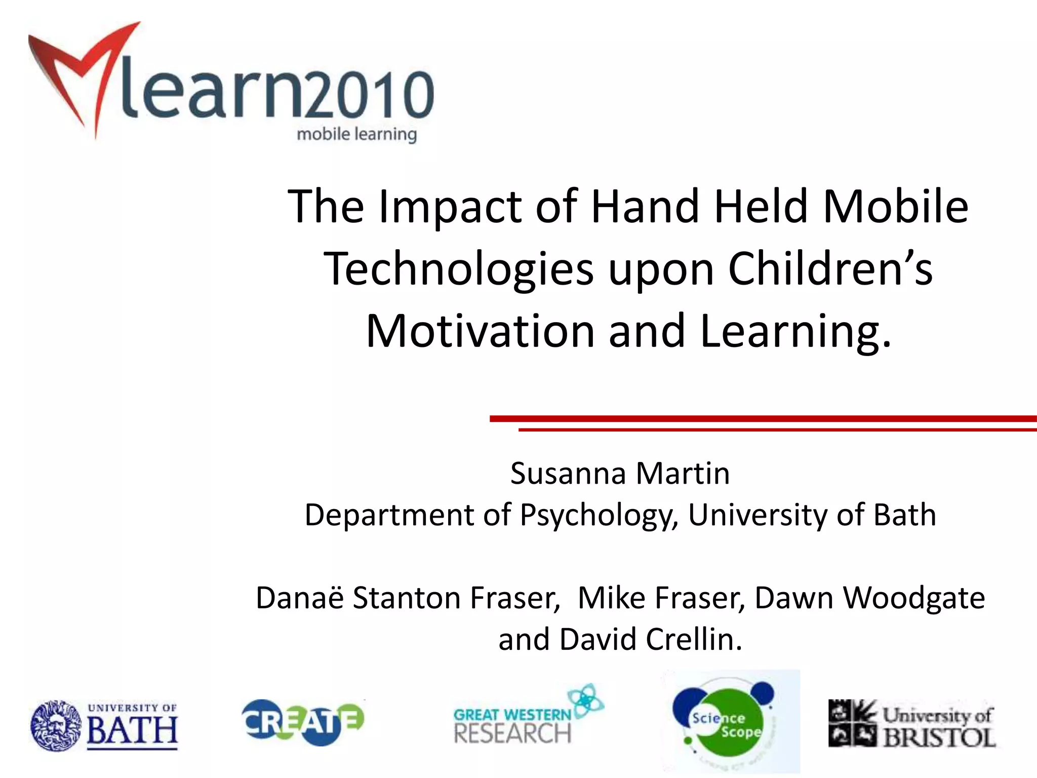 The Impact of Hand Held Mobile
Technologies upon Children’s
Motivation and Learning.
Susanna Martin
Department of Psychology, University of Bath
Danaë Stanton Fraser, Mike Fraser, Dawn Woodgate
and David Crellin.
 