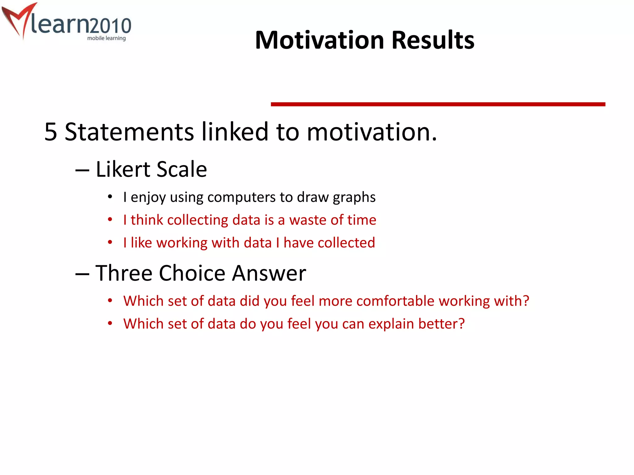 Motivation Results
5 Statements linked to motivation.
– Likert Scale
• I enjoy using computers to draw graphs
• I think collecting data is a waste of time
• I like working with data I have collected
– Three Choice Answer
• Which set of data did you feel more comfortable working with?
• Which set of data do you feel you can explain better?
 