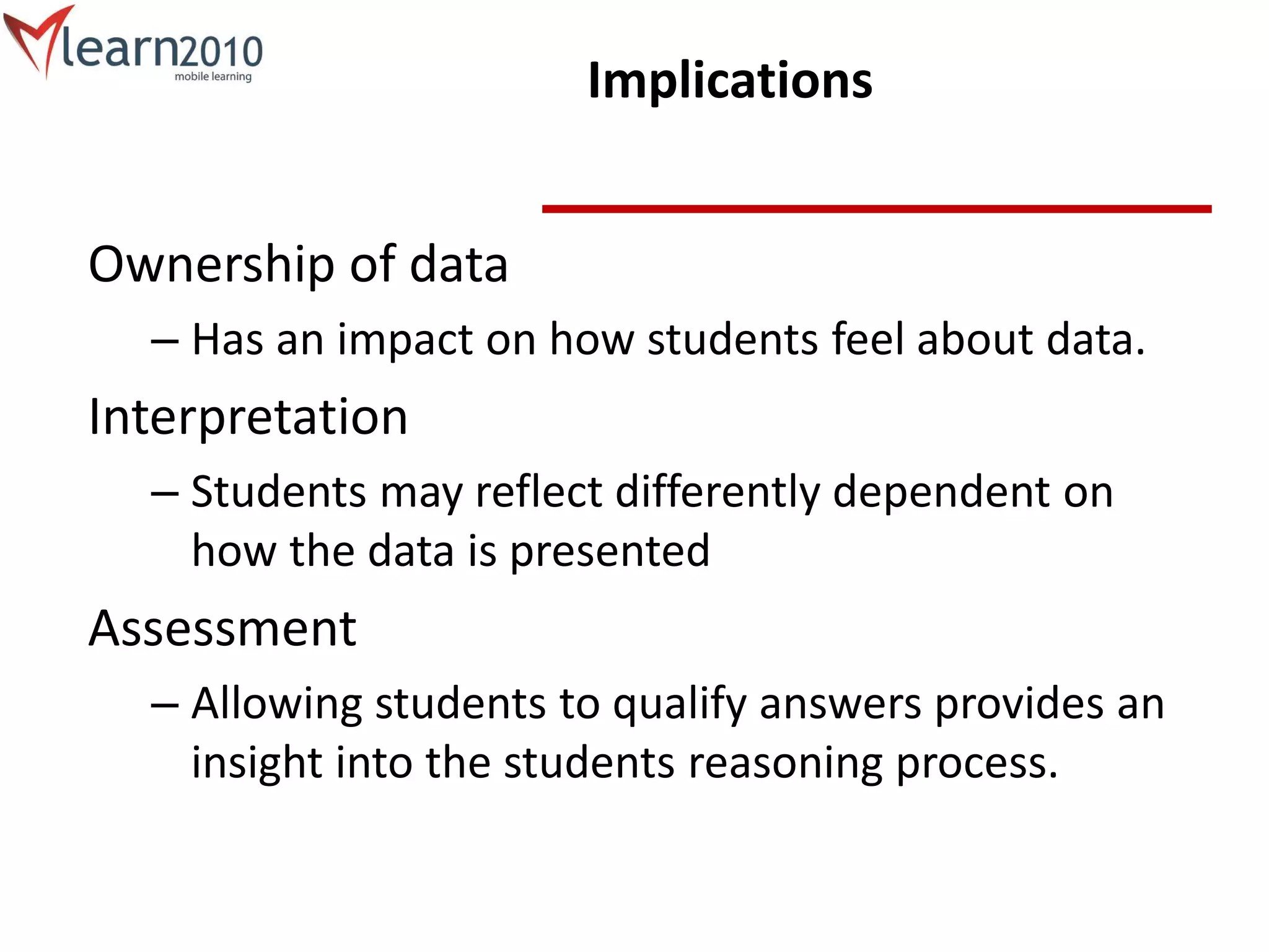 Implications
Ownership of data
– Has an impact on how students feel about data.
Interpretation
– Students may reflect differently dependent on
how the data is presented
Assessment
– Allowing students to qualify answers provides an
insight into the students reasoning process.
 