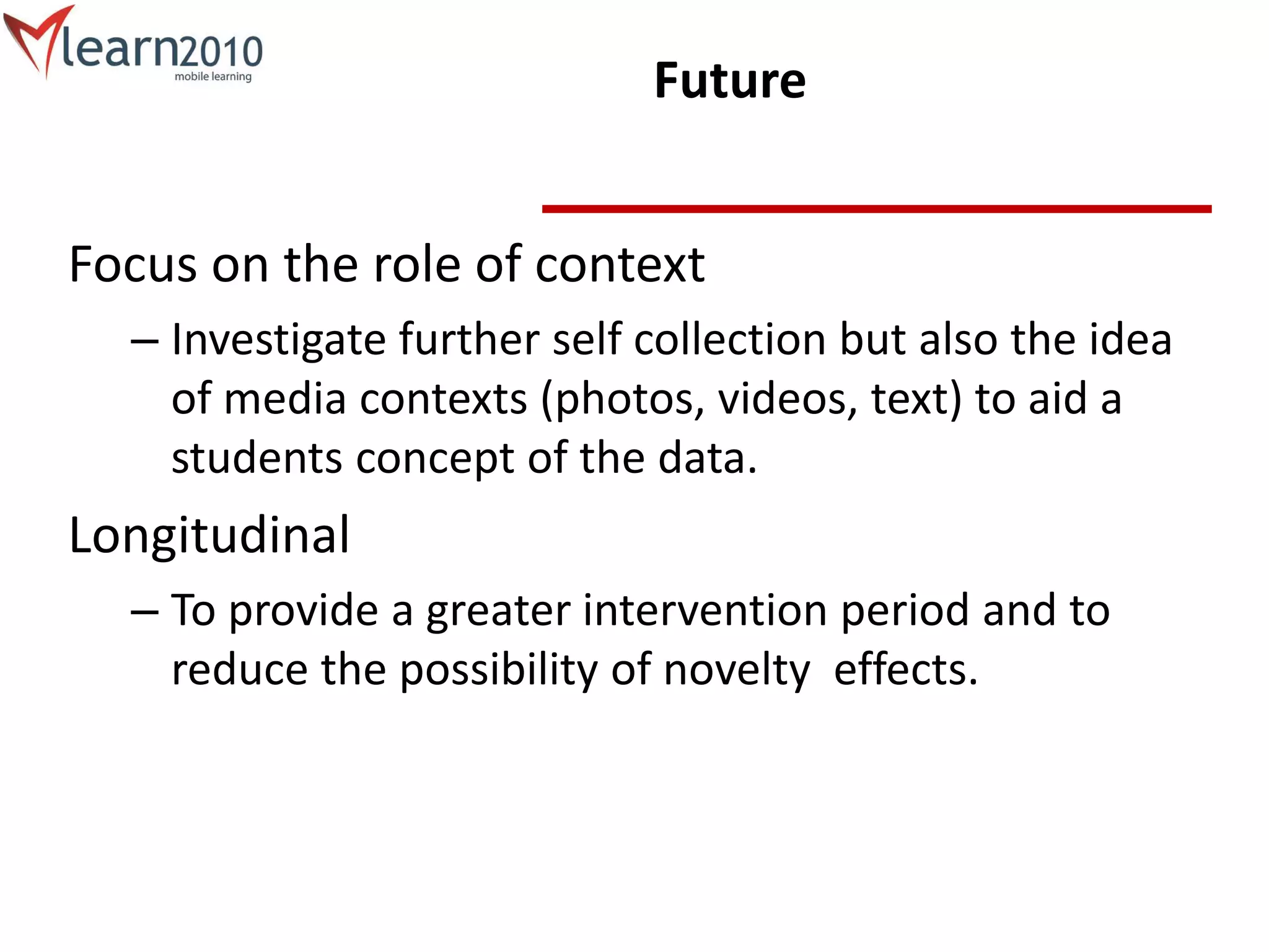 Future
Focus on the role of context
– Investigate further self collection but also the idea
of media contexts (photos, videos, text) to aid a
students concept of the data.
Longitudinal
– To provide a greater intervention period and to
reduce the possibility of novelty effects.
 