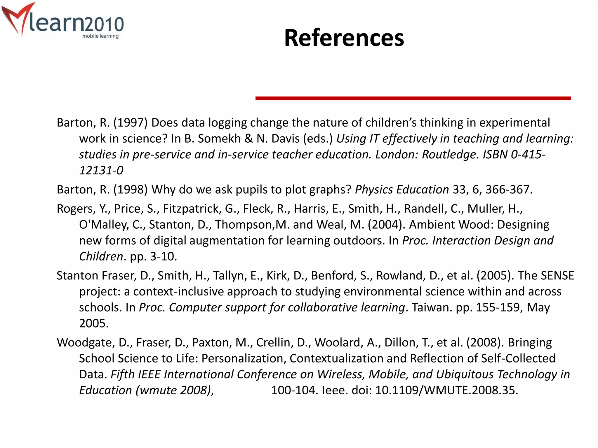 References
Barton, R. (1997) Does data logging change the nature of children’s thinking in experimental
work in science? In B. Somekh & N. Davis (eds.) Using IT effectively in teaching and learning:
studies in pre-service and in-service teacher education. London: Routledge. ISBN 0-415-
12131-0
Barton, R. (1998) Why do we ask pupils to plot graphs? Physics Education 33, 6, 366-367.
Rogers, Y., Price, S., Fitzpatrick, G., Fleck, R., Harris, E., Smith, H., Randell, C., Muller, H.,
O'Malley, C., Stanton, D., Thompson,M. and Weal, M. (2004). Ambient Wood: Designing
new forms of digital augmentation for learning outdoors. In Proc. Interaction Design and
Children. pp. 3-10.
Stanton Fraser, D., Smith, H., Tallyn, E., Kirk, D., Benford, S., Rowland, D., et al. (2005). The SENSE
project: a context-inclusive approach to studying environmental science within and across
schools. In Proc. Computer support for collaborative learning. Taiwan. pp. 155-159, May
2005.
Woodgate, D., Fraser, D., Paxton, M., Crellin, D., Woolard, A., Dillon, T., et al. (2008). Bringing
School Science to Life: Personalization, Contextualization and Reflection of Self-Collected
Data. Fifth IEEE International Conference on Wireless, Mobile, and Ubiquitous Technology in
Education (wmute 2008), 100-104. Ieee. doi: 10.1109/WMUTE.2008.35.
 