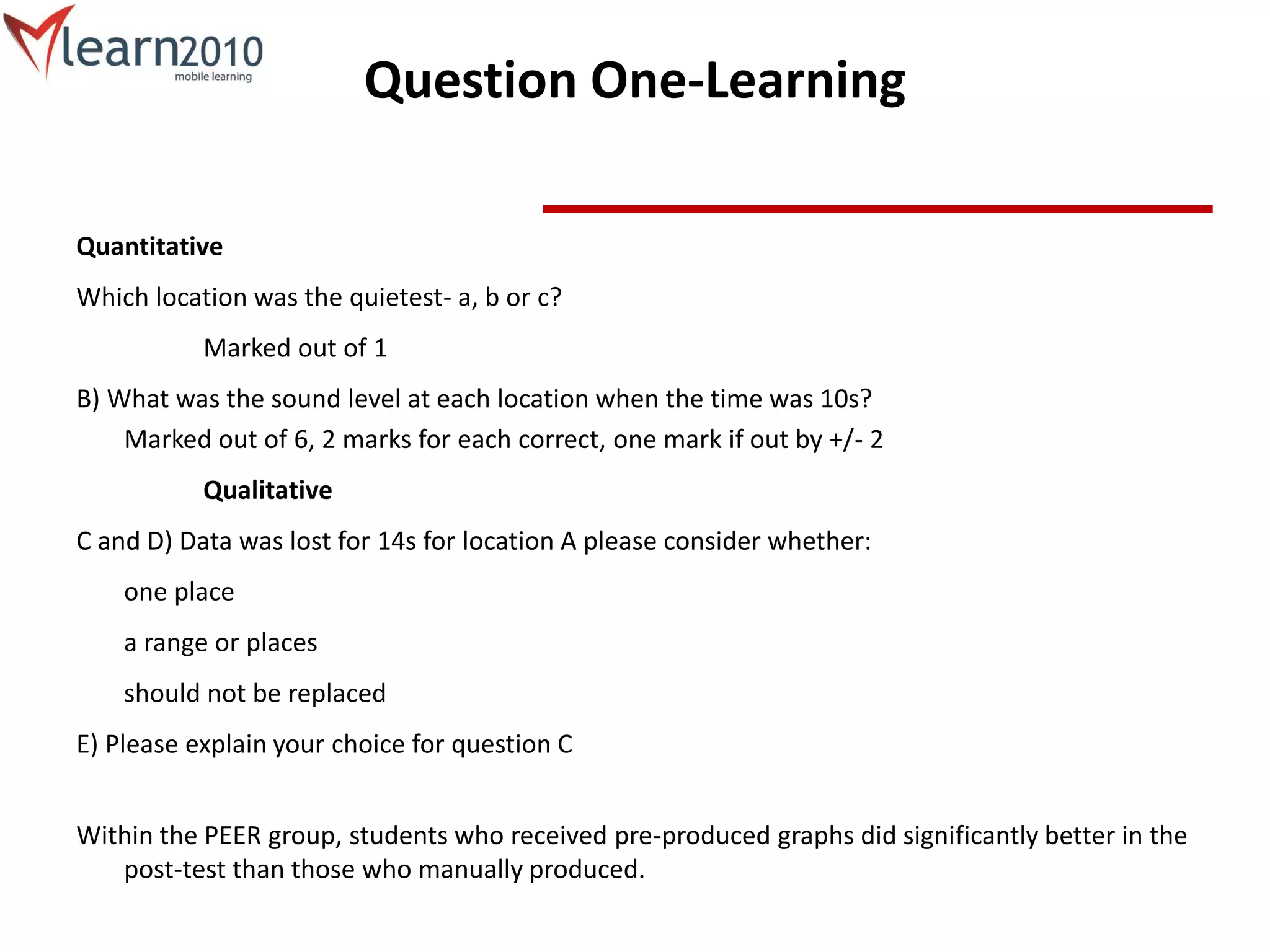 Question One-Learning
Quantitative
Which location was the quietest- a, b or c?
Marked out of 1
B) What was the sound level at each location when the time was 10s?
Marked out of 6, 2 marks for each correct, one mark if out by +/- 2
Qualitative
C and D) Data was lost for 14s for location A please consider whether:
one place
a range or places
should not be replaced
E) Please explain your choice for question C
Within the PEER group, students who received pre-produced graphs did significantly better in the
post-test than those who manually produced.
 