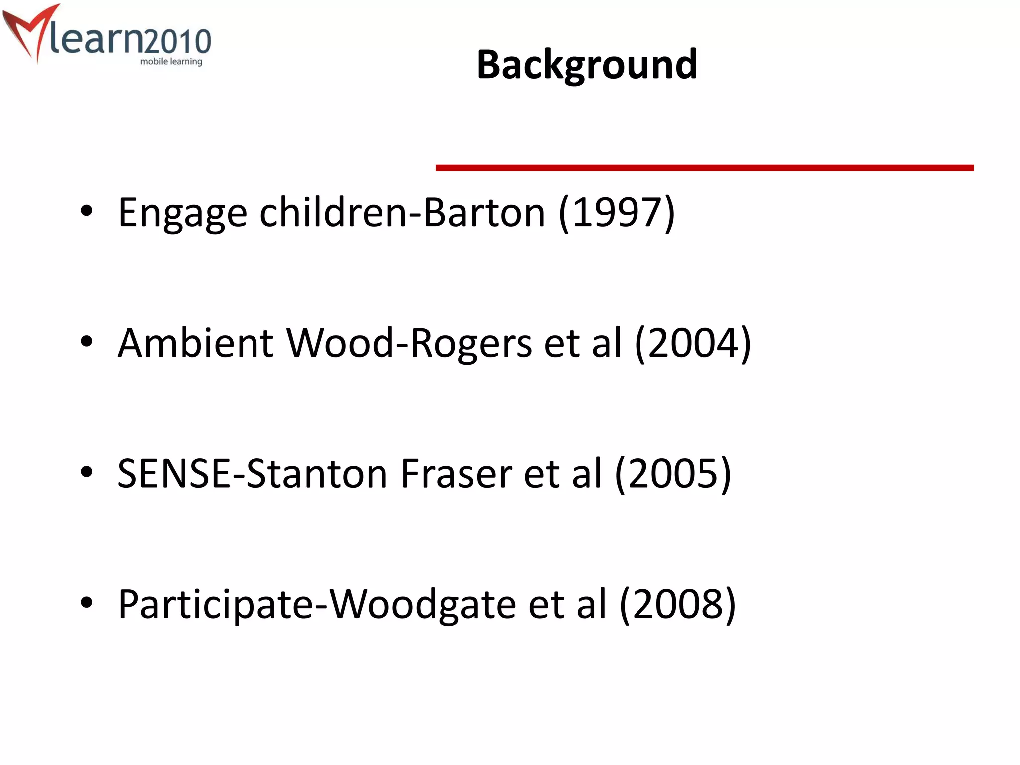 Background
• Engage children-Barton (1997)
• Ambient Wood-Rogers et al (2004)
• SENSE-Stanton Fraser et al (2005)
• Participate-Woodgate et al (2008)
 