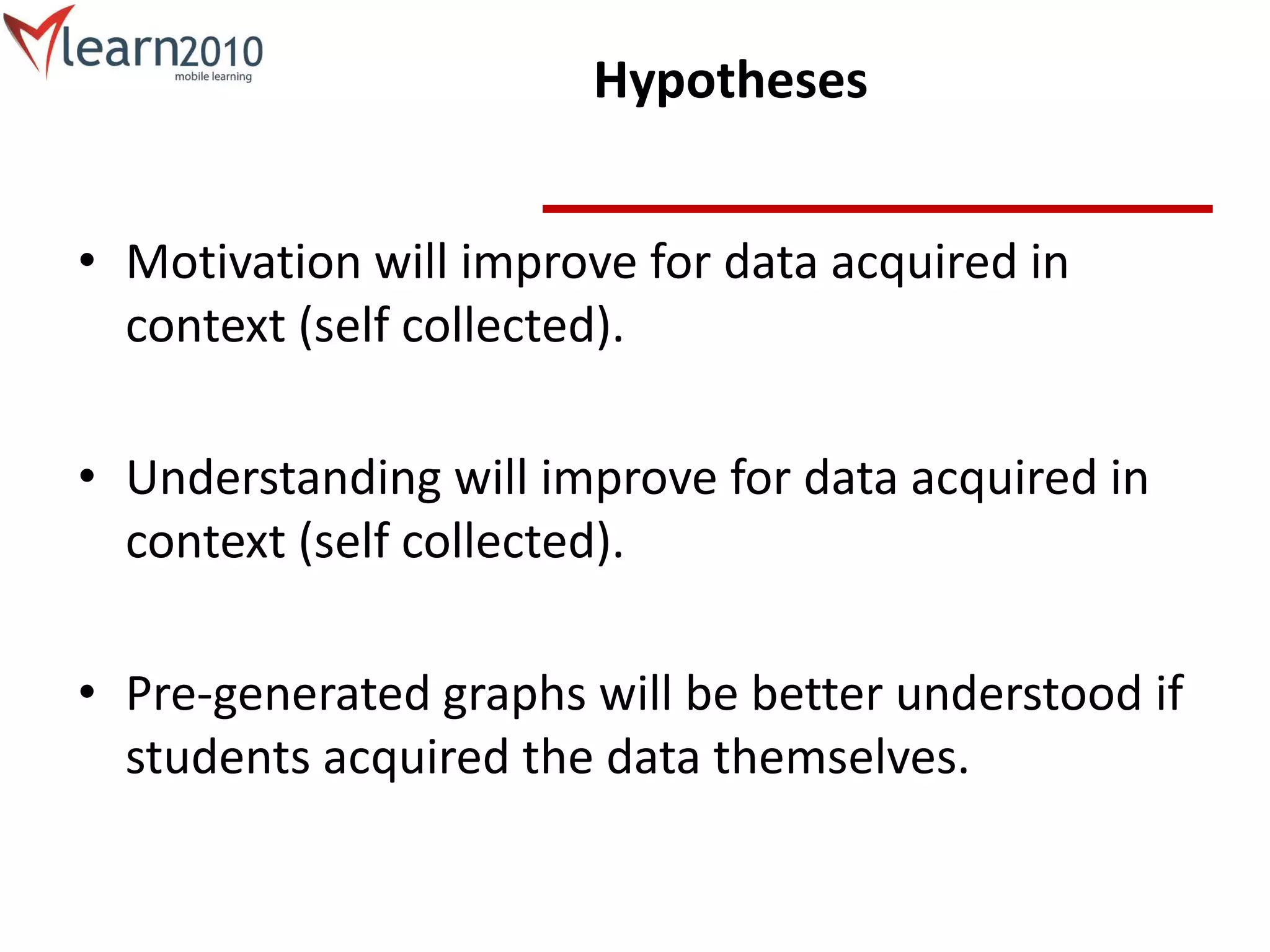 Hypotheses
• Motivation will improve for data acquired in
context (self collected).
• Understanding will improve for data acquired in
context (self collected).
• Pre-generated graphs will be better understood if
students acquired the data themselves.
 