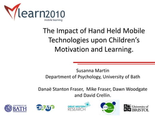 The Impact of Hand Held Mobile
Technologies upon Children’s
Motivation and Learning.
Susanna Martin
Department of Psychology, University of Bath
Danaë Stanton Fraser, Mike Fraser, Dawn Woodgate
and David Crellin.
 
