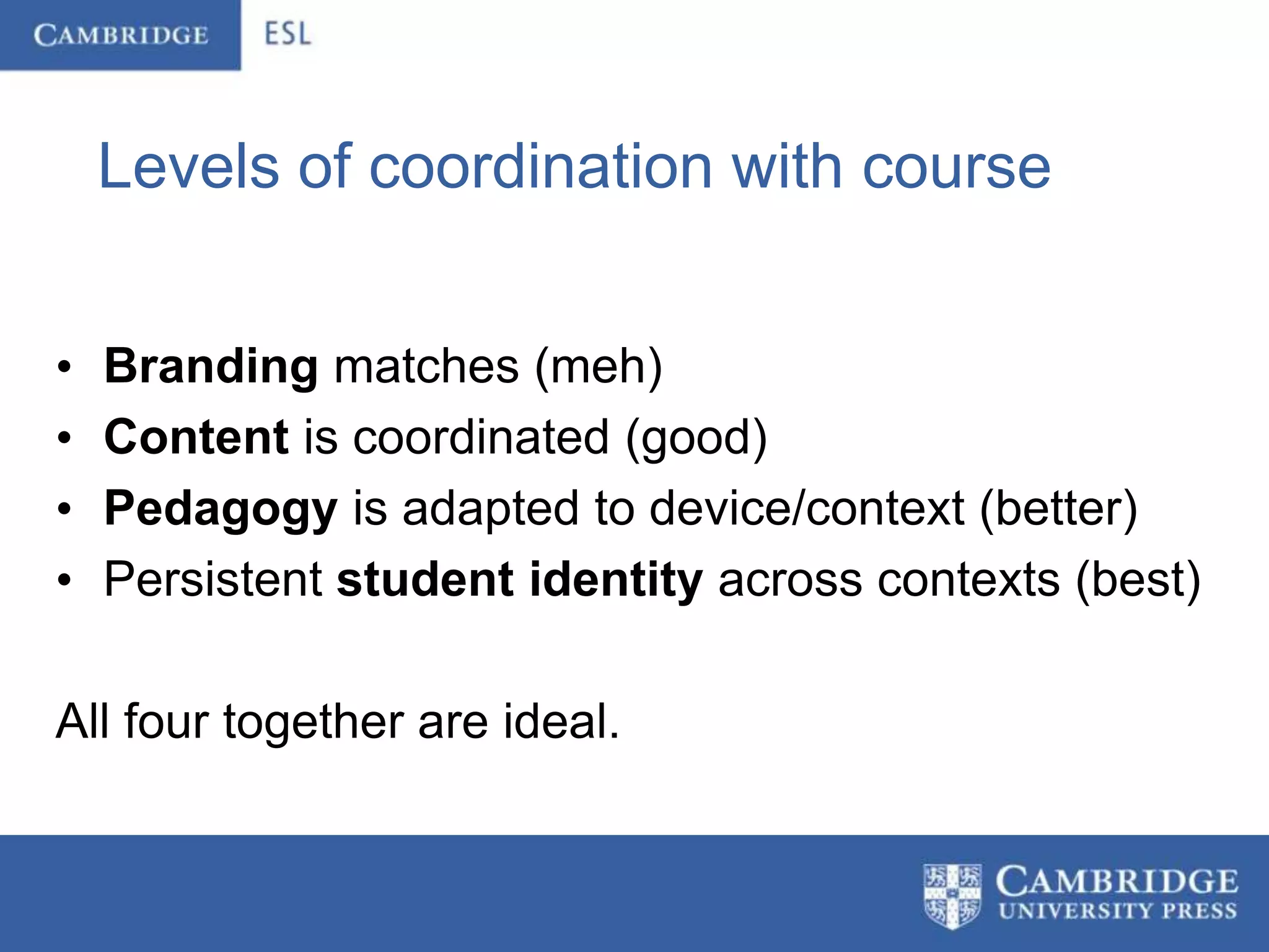 Levels of coordination with course


•   Branding matches (meh)
•   Content is coordinated (good)
•   Pedagogy is adapted to device/context (better)
•   Persistent student identity across contexts (best)

All four together are ideal.
 