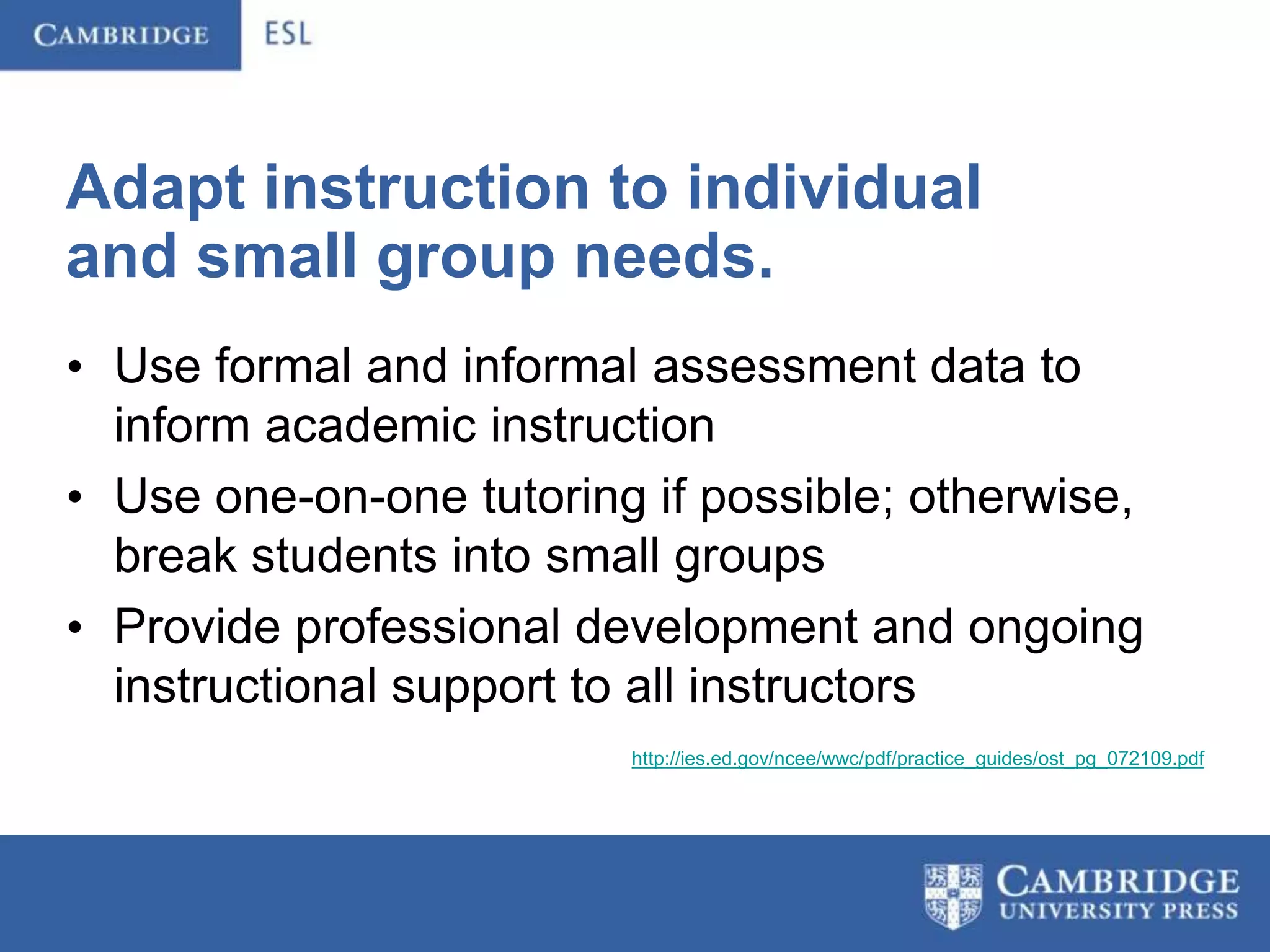 Adapt instruction to individual
and small group needs.
• Use formal and informal assessment data to
  inform academic instruction
• Use one-on-one tutoring if possible; otherwise,
  break students into small groups
• Provide professional development and ongoing
  instructional support to all instructors
                         http://ies.ed.gov/ncee/wwc/pdf/practice_guides/ost_pg_072109.pdf
 