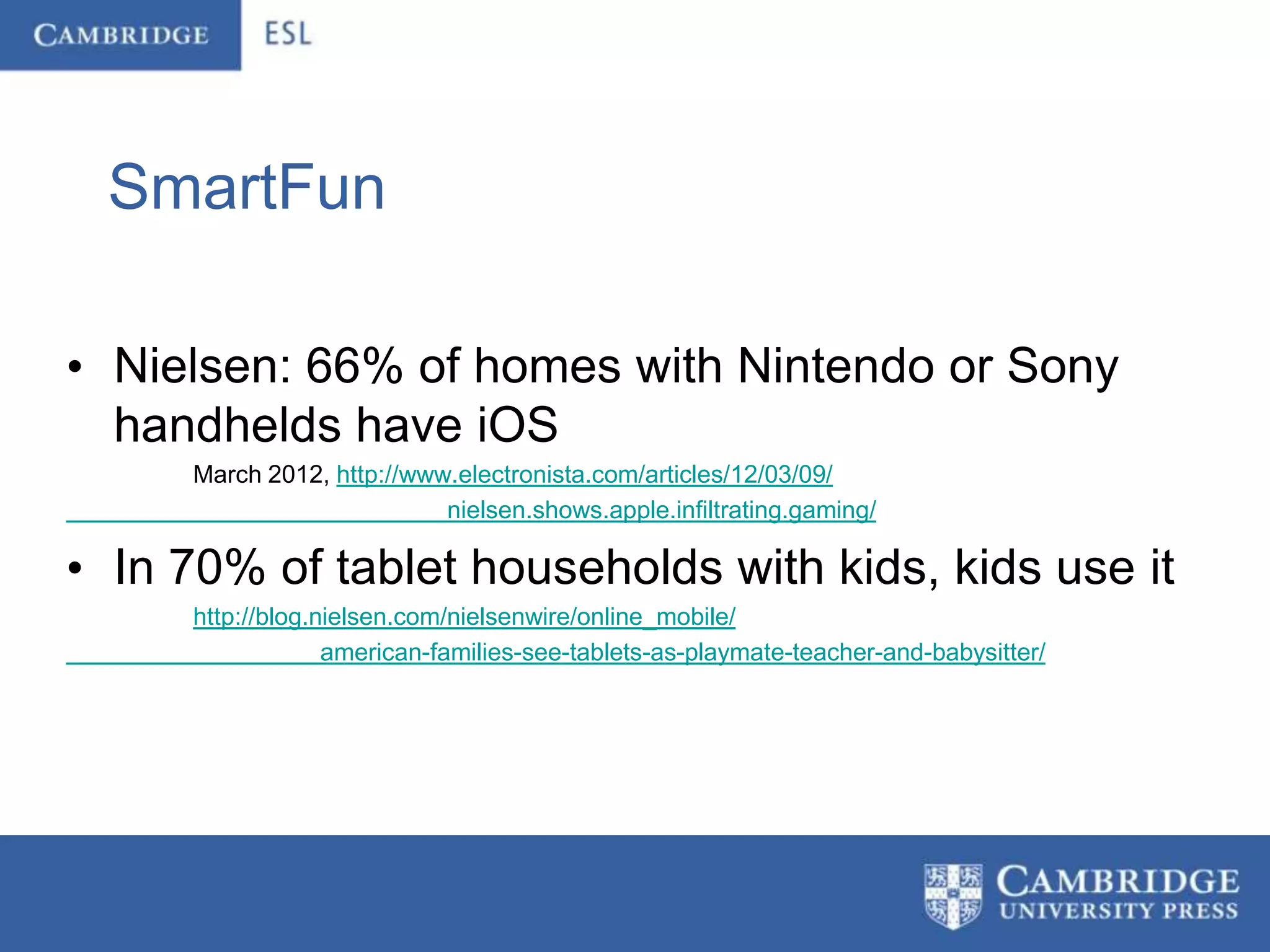 SmartFun

• Nielsen: 66% of homes with Nintendo or Sony
  handhelds have iOS
     March 2012, http://www.electronista.com/articles/12/03/09/
                           nielsen.shows.apple.infiltrating.gaming/

• In 70% of tablet households with kids, kids use it
     http://blog.nielsen.com/nielsenwire/online_mobile/
                  american-families-see-tablets-as-playmate-teacher-and-babysitter/
 