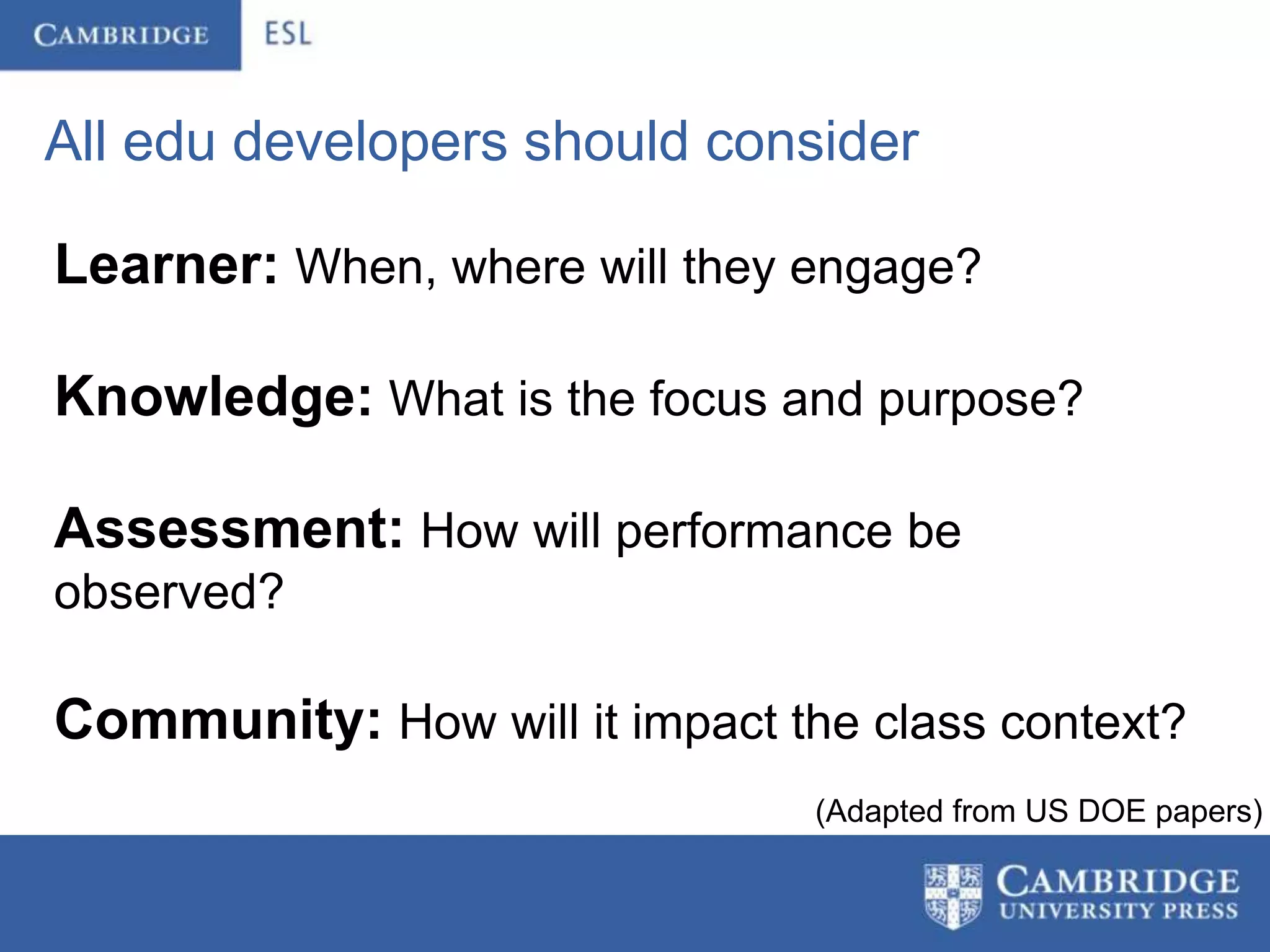 All edu developers should consider

Learner: When, where will they engage?

Knowledge: What is the focus and purpose?

Assessment: How will performance be
observed?

Community: How will it impact the class context?
                                (Adapted from US DOE papers)
 