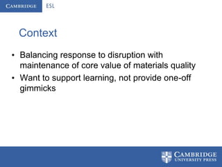 Context
• Balancing response to disruption with
  maintenance of core value of materials quality
• Want to support learning, not provide one-off
  gimmicks
 