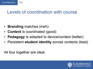 Levels of coordination with course


•   Branding matches (meh)
•   Content is coordinated (good)
•   Pedagogy is adapted to device/context (better)
•   Persistent student identity across contexts (best)

All four together are ideal.
 