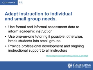 Adapt instruction to individual
and small group needs.
• Use formal and informal assessment data to
  inform academic instruction
• Use one-on-one tutoring if possible; otherwise,
  break students into small groups
• Provide professional development and ongoing
  instructional support to all instructors
                         http://ies.ed.gov/ncee/wwc/pdf/practice_guides/ost_pg_072109.pdf
 