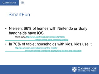 SmartFun

• Nielsen: 66% of homes with Nintendo or Sony
  handhelds have iOS
     March 2012, http://www.electronista.com/articles/12/03/09/
                           nielsen.shows.apple.infiltrating.gaming/

• In 70% of tablet households with kids, kids use it
     http://blog.nielsen.com/nielsenwire/online_mobile/
                  american-families-see-tablets-as-playmate-teacher-and-babysitter/
 