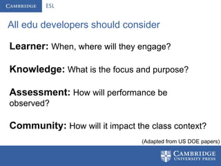 All edu developers should consider

Learner: When, where will they engage?

Knowledge: What is the focus and purpose?

Assessment: How will performance be
observed?

Community: How will it impact the class context?
                                (Adapted from US DOE papers)
 