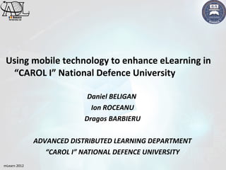 Using mobile technology to enhance eLearning in
  “CAROL I” National Defence University

                           Daniel BELIGAN
                            Ion ROCEANU
                          Dragos BARBIERU

              ADVANCED DISTRIBUTED LEARNING DEPARTMENT
                 “CAROL I” NATIONAL DEFENCE UNIVERSITY
mLearn 2012
 
