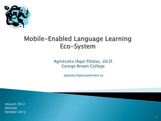 Mobile-Enabled Language Learning
                    Eco-System

                  Agnieszka (Aga) Palalas, Ed.D.
                     George Brown College

                      apalalas@georgebrown.ca




mLearn 2012
Helsinki
October 2012
                                                   1
 