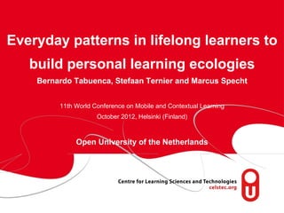 Everyday patterns in lifelong learners to
    build personal learning ecologies
       Bernardo Tabuenca, Stefaan Ternier and Marcus Specht


            11th World Conference on Mobile and Contextual Learning
                        October 2012, Helsinki (Finland)



                 Open University of the Netherlands




  page 1
 