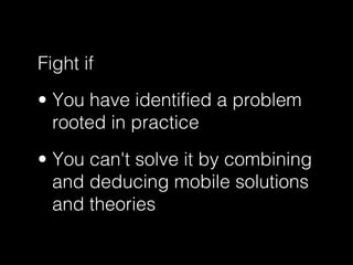 Fight if
•  You have identiﬁed a problem
rooted in practice
•  You can't solve it by combining
and deducing mobile solutio...
