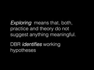 Exploring means that, both,
practice and theory do not
suggest anything meaningful.
DBR identiﬁes working
hypotheses

 