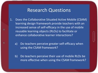 Research Questions
1. Does the Collaborative Situated Active Mobile (CSAM)
learning design framework provide teachers with an
increased sense of self-efficacy in the use of mobile
reusable learning objects (RLOs) to facilitate or
enhance collaborative learner interactions?
a) Do teachers perceive greater self-efficacy when
using the CSAM framework?
b) Do teachers perceive their use of mobile RLOs be
more effective when using the CSAM framework?
 